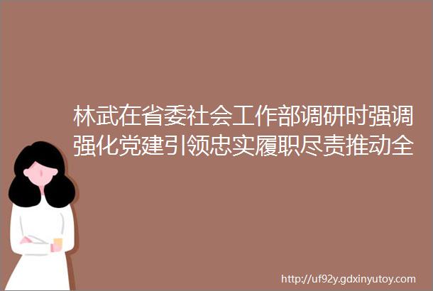 林武在省委社会工作部调研时强调强化党建引领忠实履职尽责推动全省社会工作高质量发展